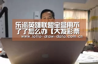 乐派英雄联盟宝盒用不了了怎么办【大发彩票app官方下载】(图1) 大发彩票app